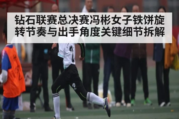 钻石联赛总决赛冯彬女子铁饼旋转节奏与出手角度关键细节拆解