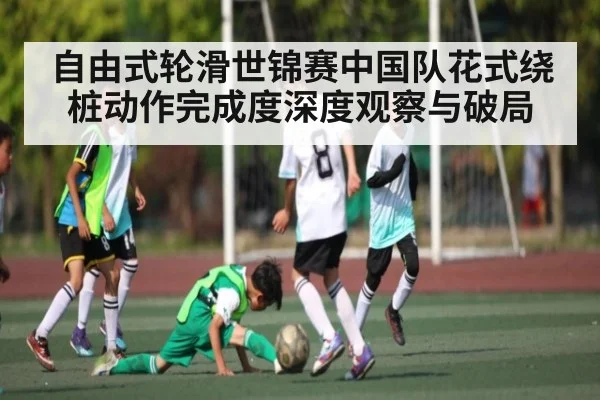 自由式轮滑世锦赛中国队花式绕桩动作完成度深度观察与破局