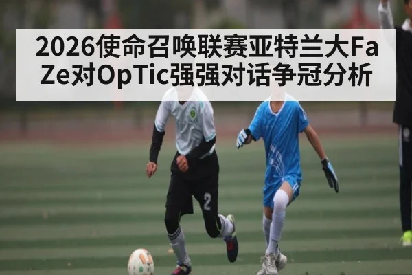 2026使命召唤联赛亚特兰大FaZe对OpTic强强对话争冠分析