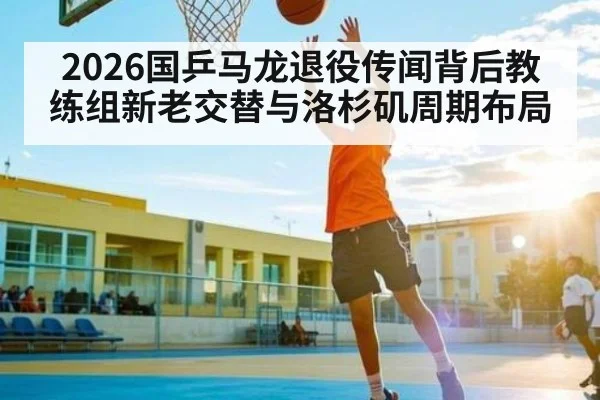 2026国乒马龙退役传闻背后教练组新老交替与洛杉矶周期布局